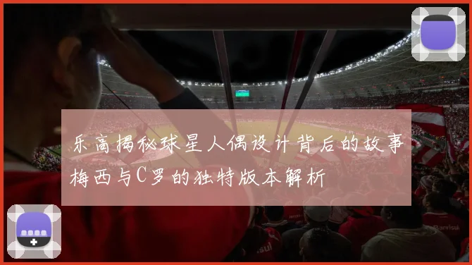 乐高揭秘球星人偶设计背后的故事梅西与C罗的独特版本解析