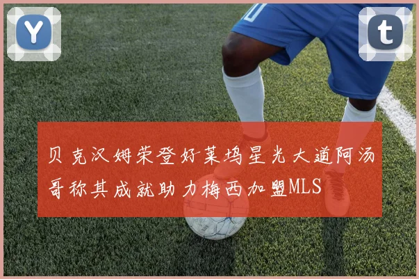 贝克汉姆荣登好莱坞星光大道阿汤哥称其成就助力梅西加盟MLS