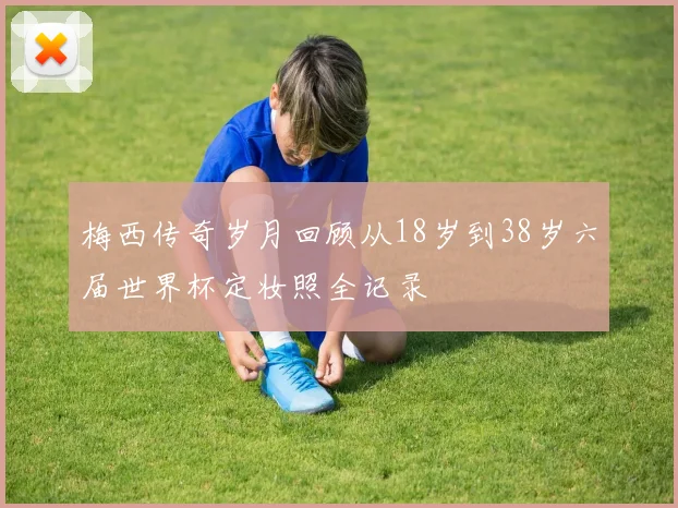 梅西传奇岁月回顾从18岁到38岁六届世界杯定妆照全记录