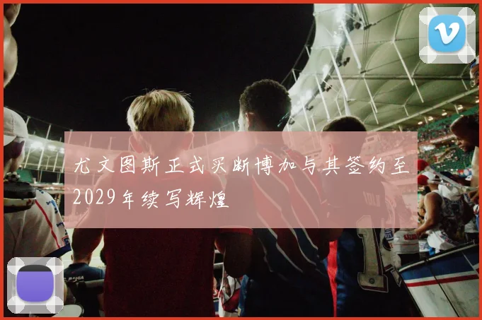 尤文图斯正式买断博加与其签约至2029年续写辉煌