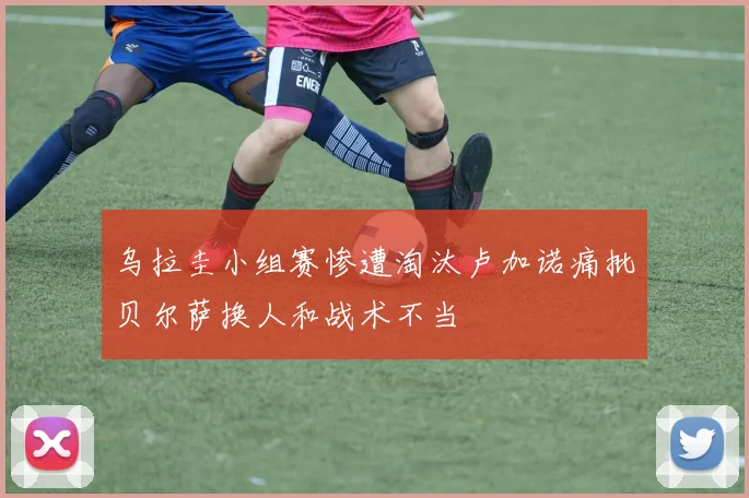 乌拉圭小组赛惨遭淘汰卢加诺痛批贝尔萨换人和战术不当
