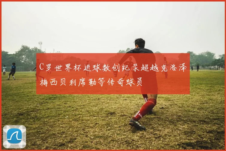 C罗世界杯进球数创纪录超越克洛泽梅西贝利席勒等传奇球员