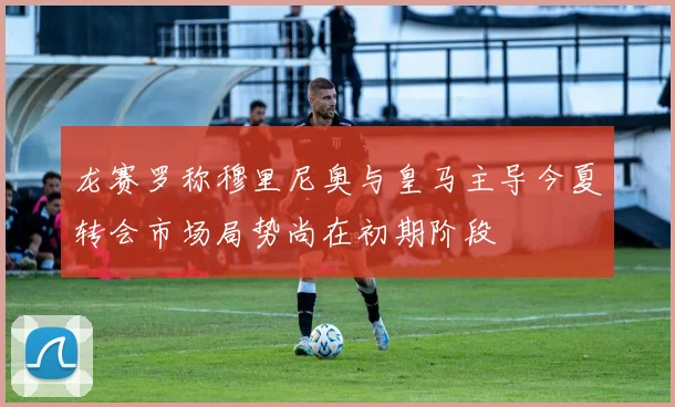 龙赛罗称穆里尼奥与皇马主导今夏转会市场局势尚在初期阶段