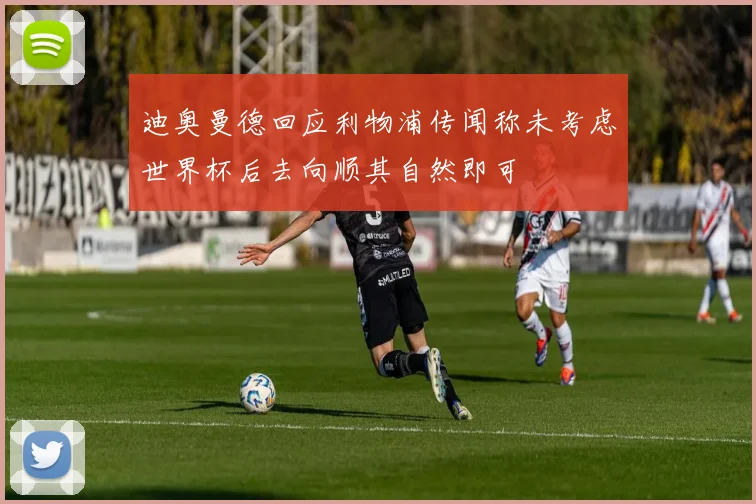 迪奥曼德回应利物浦传闻称未考虑世界杯后去向顺其自然即可