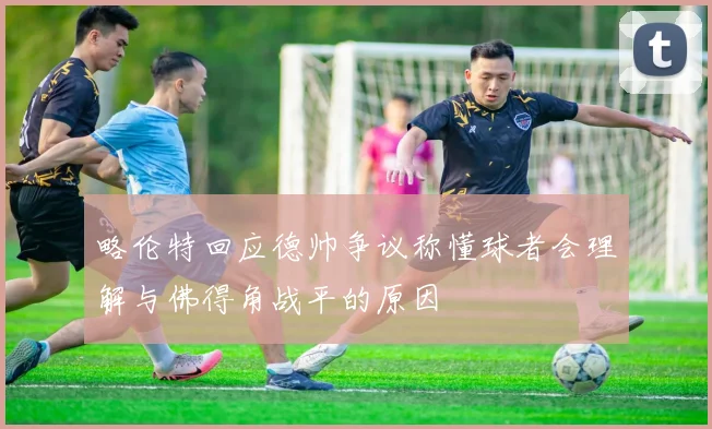 略伦特回应德帅争议称懂球者会理解与佛得角战平的原因