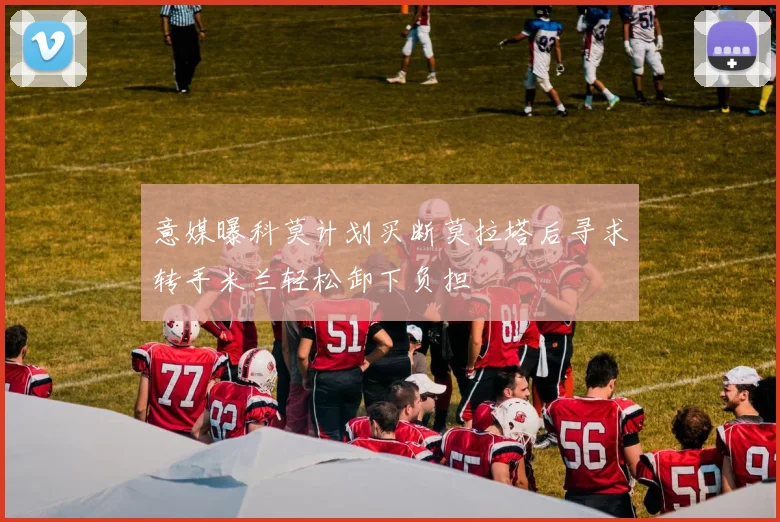 意媒曝科莫计划买断莫拉塔后寻求转手米兰轻松卸下负担