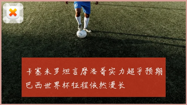 卡塞米罗坦言摩洛哥实力超乎预期巴西世界杯征程依然漫长