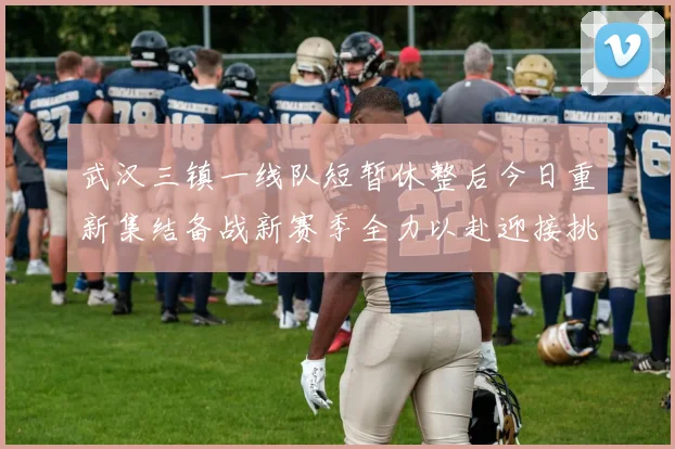 武汉三镇一线队短暂休整后今日重新集结备战新赛季全力以赴迎接挑战