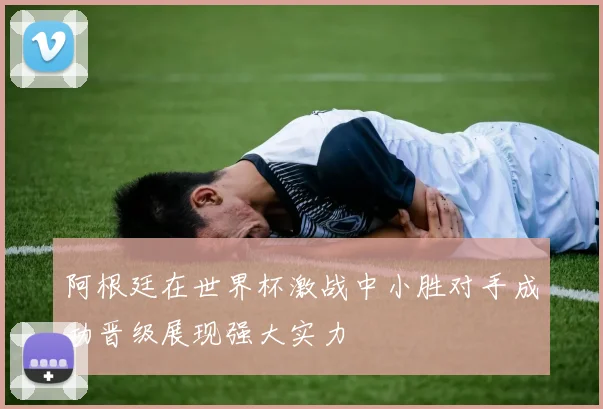 阿根廷在世界杯激战中小胜对手成功晋级展现强大实力