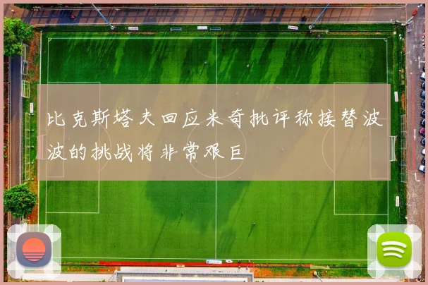 比克斯塔夫回应米奇批评称接替波波的挑战将非常艰巨