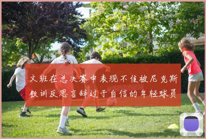 文班在总决赛中表现不佳被尼克斯教训反思言辞过于自信的年轻球员成长之路