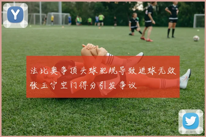 法比奥争顶头球犯规导致进球无效张玉宁空门得分引发争议